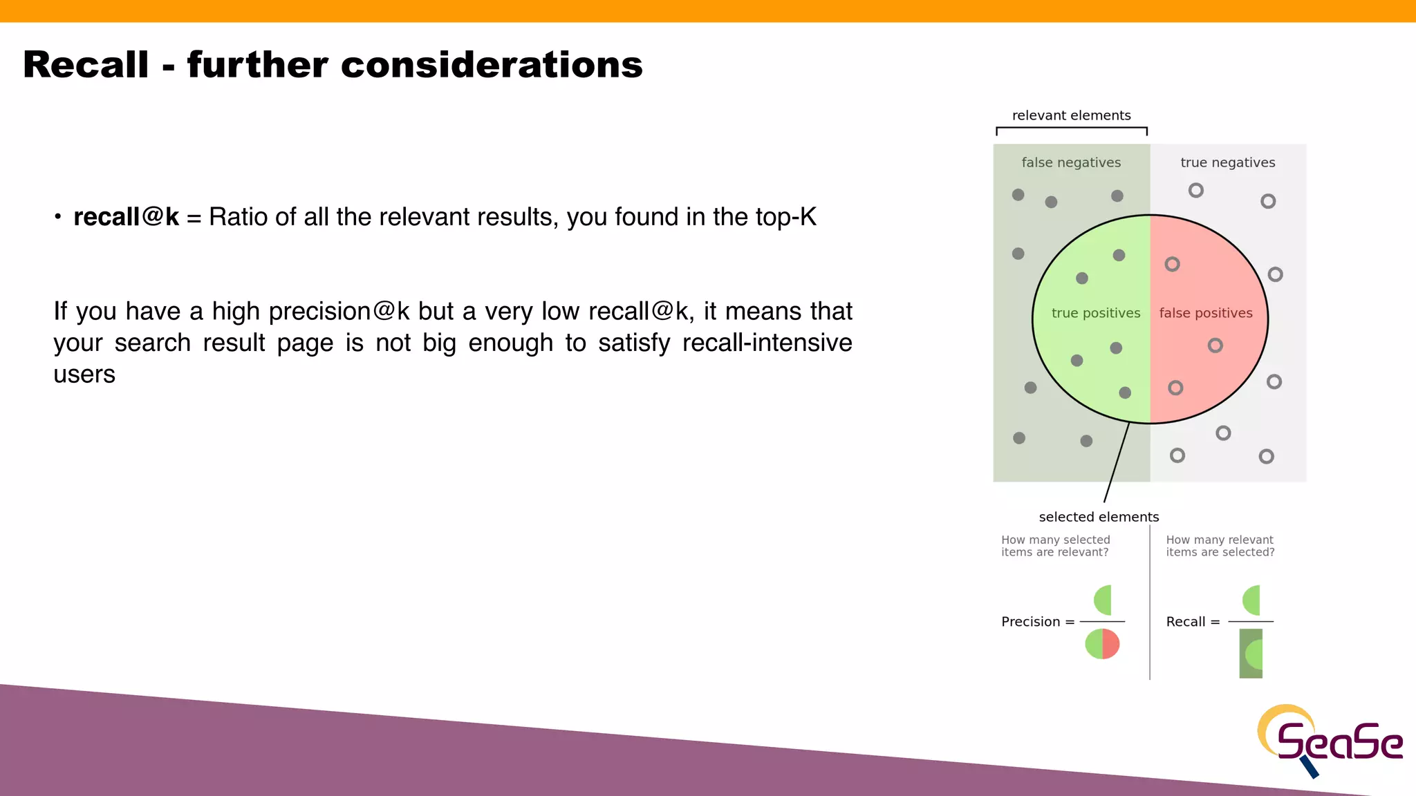 • recall@k = Ratio of all the relevant results, you found in the top-K 
If you have a high precision@k but a very low recall@k, it means that
your search result page is not big enough to satisfy recall-intensive
users 
 
Recall - further considerations
 