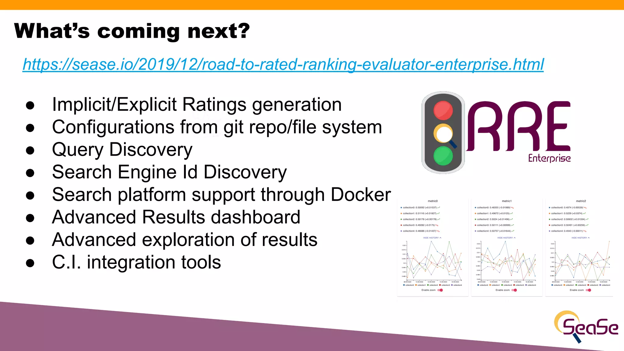 https://sease.io/2019/12/road-to-rated-ranking-evaluator-enterprise.html
● Implicit/Explicit Ratings generation
● Configurations from git repo/file system
● Query Discovery
● Search Engine Id Discovery
● Search platform support through Docker
● Advanced Results dashboard
● Advanced exploration of results
● C.I. integration tools
What’s coming next?
 