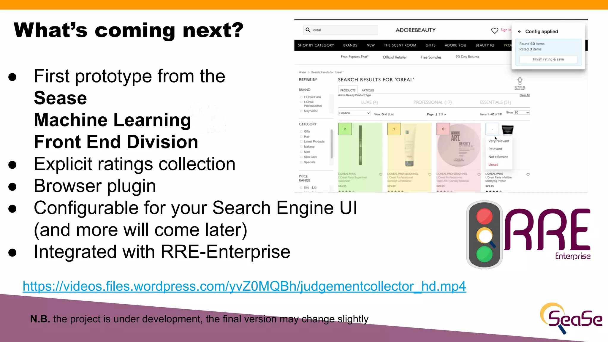 ● First prototype from the
Sease
Machine Learning
Front End Division
● Explicit ratings collection
● Browser plugin
● Configurable for your Search Engine UI
(and more will come later)
● Integrated with RRE-Enterprise
https://videos.files.wordpress.com/yvZ0MQBh/judgementcollector_hd.mp4
N.B. the project is under development, the final version may change slightly
What’s coming next?
 