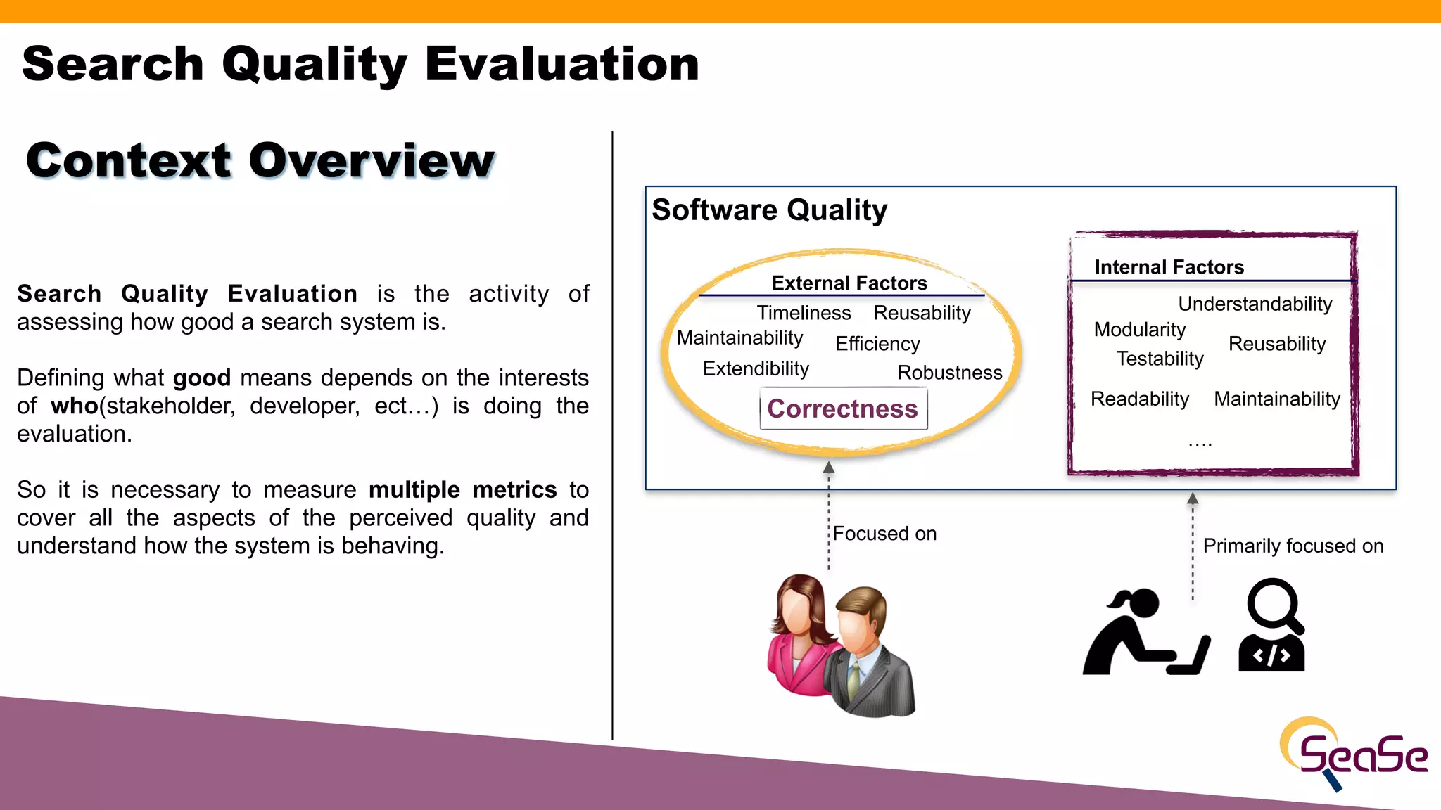 Search Quality Evaluation is the activity of
assessing how good a search system is.
Defining what good means depends on the interests
of who(stakeholder, developer, ect…) is doing the
evaluation.
So it is necessary to measure multiple metrics to
cover all the aspects of the perceived quality and
understand how the system is behaving.
Context Overview
Search Quality Evaluation
Software Quality
Internal Factors
External Factors
Correctness
Robustness
Extendibility
Reusability
Efficiency
Timeliness
Modularity
Readability
Maintainability
Testability
Maintainability
Understandability
Reusability
….
Focused on
Primarily focused on
 