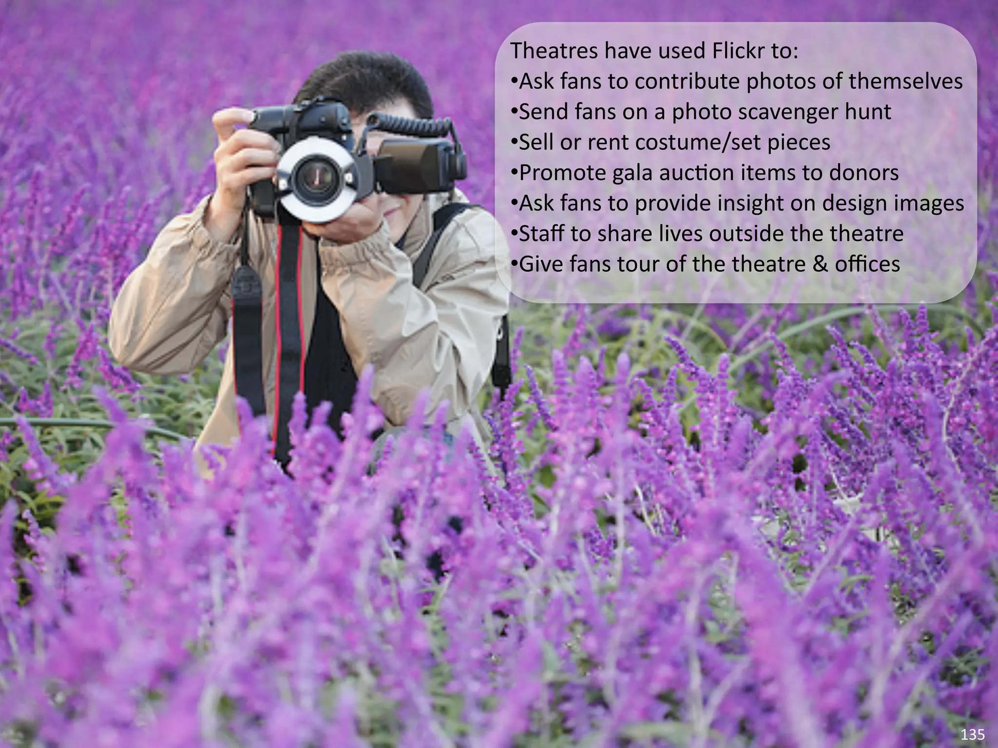 Theatres	
  have	
  used	
  Flickr	
  to:
•Ask	
  fans	
  to	
  contribute	
  photos	
  of	
  themselves
•Send	
  fans	
  on	
  a	
  photo	
  scavenger	
  hunt
•Sell	
  or	
  rent	
  costume/set	
  pieces
•Promote	
  gala	
  auc5on	
  items	
  to	
  donors
•Ask	
  fans	
  to	
  provide	
  insight	
  on	
  design	
  images
•Staﬀ	
  to	
  share	
  lives	
  outside	
  the	
  theatre
•Give	
  fans	
  tour	
  of	
  the	
  theatre	
  &	
  oﬃces




                                                                 135
 