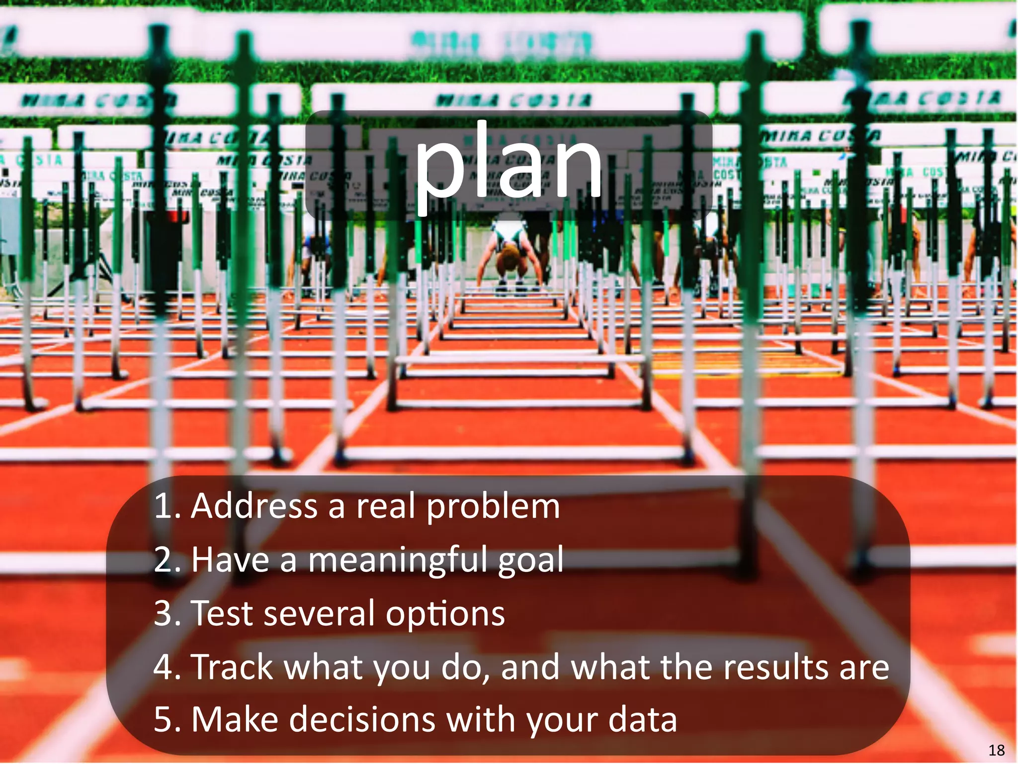 plan

1. Address	
  a	
  real	
  problem
2. Have	
  a	
  meaningful	
  goal
3. Test	
  several	
  op=ons
4. Track	
  what	
  you	
  do,	
  and	
  what	
  the	
  results	
  are
5. Make	
  decisions	
  with	
  your	
  data
                                                                         18
 