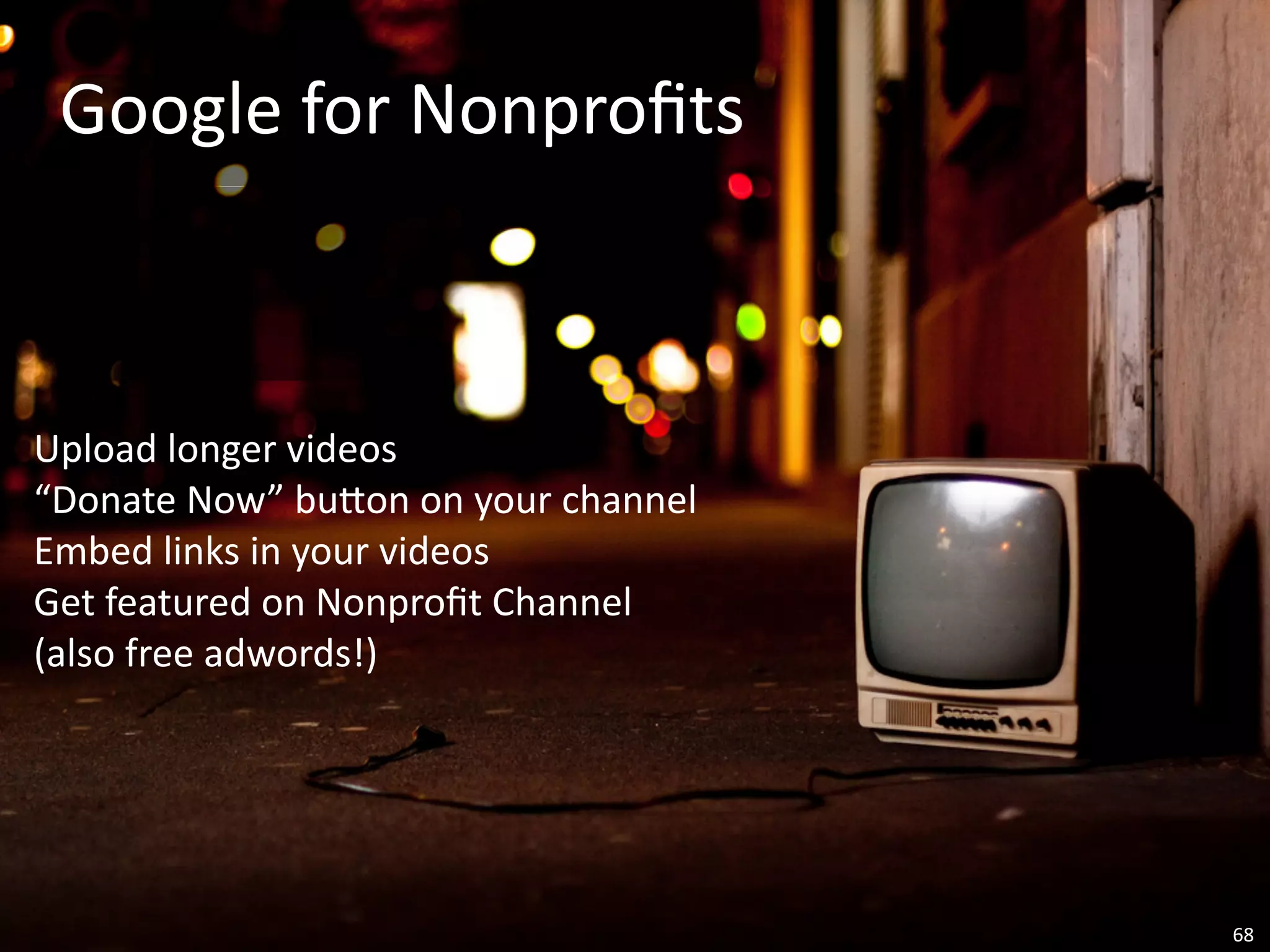 Google	
  for	
  Nonproﬁts



Upload	
  longer	
  videos
“Donate	
  Now”	
  buVon	
  on	
  your	
  channel
Embed	
  links	
  in	
  your	
  videos
Get	
  featured	
  on	
  Nonproﬁt	
  Channel
(also	
  free	
  adwords!)




                                                    68
 