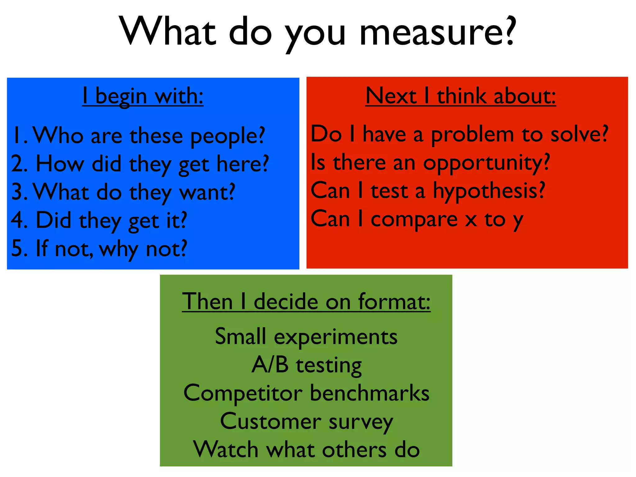 What do you measure?
      I begin with:              Next I think about:
1. Who are these people?    Do I have a problem to solve?
2. How did they get here?   Is there an opportunity?
3. What do they want?       Can I test a hypothesis?
4. Did they get it?         Can I compare x to y
5. If not, why not?

                Then I decide on format:
                  Small experiments
                       A/B testing
                Competitor benchmarks
                   Customer survey
                 Watch what others do
 