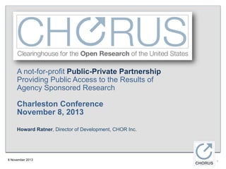 A not-for-profit Public-Private Partnership
Providing Public Access to the Results of
Agency Sponsored Research

Charleston Conference
November 8, 2013
Howard Ratner, Director of Development, CHOR Inc.

8 November 2013

1

 