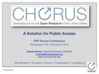 A Solution for Public Access
PSP Annual Conference
Washington, DC, February 6, 2014
Howard Ratner, Executive Director, CHORUS
h.ratner@chorusaccess.org
www.chorusaccess.org

Identification  Discovery  Access  Preservation  Compliance
6 February 2014

 