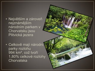 • Největším a zároveň
nejznámějším
národním parkem v
Chorvatsku jsou
Plitvická jezera
• Celkově mají národní
parky rozlohu
994 km², což tvoří
1,80% celkové rozlohy
Chorvatska
 