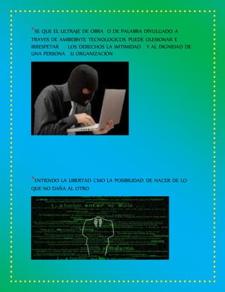 *SE QUE EL ULTRAJE DE OBRA O DE PALABRA DIVULGADO A
TRAVES DE AMBIEBNTE TECNOLOGICOS PUEDE OLESIONAR E
IRRESPETAR LOS DERECHOS LA IMTIMIDAD Y AL DIGNIDAD DE
UNA PERSONA U ORGANIZACIÓN
*ENTIENDO LA LIBERTAD CMO LA POSIBILIDAD DE HACER DE LO
QUE NO DAÑA AL OTRO
 