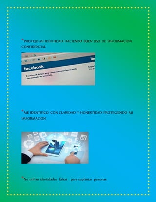 *PROTEJO MI IDENTIDAD HACIENDO BUEN USO DE IMFORMACION
CONFIDENCIAL
*ME IDENTIFICO CON CLARIDAD Y HONESTIDAD PROTEGIENDO MI
IMFORMACION
*No utilizo identidades falsas para suplantar personas
 