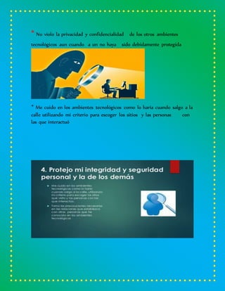 * No violo la privacidad y confidencialidad de los otros ambientes
tecnológicos aun cuando a un no haya sido debidamente protegida
* Me cuido en los ambientes tecnológicos como lo haría cuando salgo a la
calle utilizando mi criterio para escoger los sitios y las personas con
las que interactuó
 