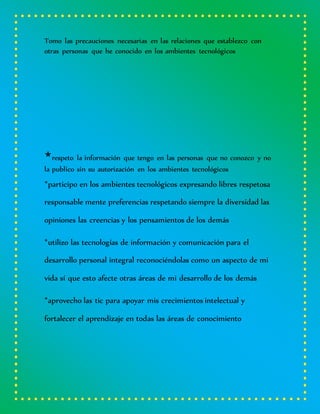 Tomo las precauciones necesarias en las relaciones que establezco con
otras personas que he conocido en los ambientes tecnológicos
*respeto la información que tengo en las personas que no conozco y no
la publico sin su autorización en los ambientes tecnológicos
*participo en los ambientes tecnológicos expresando libres respetosa
responsable mente preferencias respetando siempre la diversidad las
opiniones las creencias y los pensamientos de los demás
*utilizo las tecnologías de información y comunicación para el
desarrollo personal integral reconociéndolas como un aspecto de mi
vida sí que esto afecte otras áreas de mi desarrollo de los demás
*aprovecho las tic para apoyar mis crecimientos intelectual y
fortalecer el aprendizaje en todas las áreas de conocimiento
 