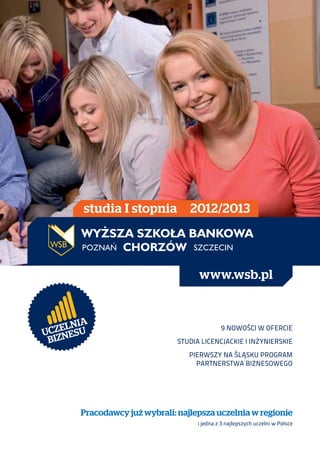 studia I stopnia          2012/2013




                                      www.wsb.pl


        IA
  Z E LN U
UC NES
                                               9 nowości w ofercie
 BIZ                            Studia licencjackie i inżynierskie
                                   Pierwszy na Śląsku Program
                                     Partnerstwa Biznesowego




        Pracodawcy już wybrali: najlepsza uczelnia w regionie
                                      i jedna z 3 najlepszych uczelni w Polsce
 