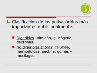  Clasificación de los polisacáridos más 
importantes nutricionalmente: 
 Digeribles: almidón, glucógeno, 
dextrinas. 
 No digeribles (fibra): celulosa, 
hemicelulosa, pectina, gomas y 
mucílagos. 
 