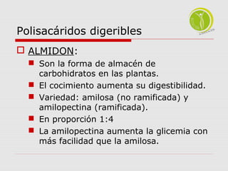 Polisacáridos digeribles 
 ALMIDON: 
 Son la forma de almacén de 
carbohidratos en las plantas. 
 El cocimiento aumenta su digestibilidad. 
 Variedad: amilosa (no ramificada) y 
amilopectina (ramificada). 
 En proporción 1:4 
 La amilopectina aumenta la glicemia con 
más facilidad que la amilosa. 
 