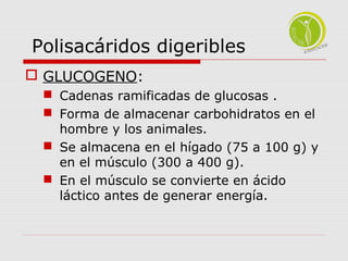 Polisacáridos digeribles 
 GLUCOGENO: 
 Cadenas ramificadas de glucosas . 
 Forma de almacenar carbohidratos en el 
hombre y los animales. 
 Se almacena en el hígado (75 a 100 g) y 
en el músculo (300 a 400 g). 
 En el músculo se convierte en ácido 
láctico antes de generar energía. 
 