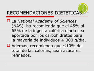 RECOMENDACIONES DIETETICAS: 
 La National Academy of Sciences 
(NAS), ha recomienda que el 45% al 
65% de la ingesta calórica diaria sea 
aportada por los carbohidratos para 
la mayoría de individuos + 300 g/día. 
 Además, recomienda que ≤10% del 
total de las calorías, sean azúcares 
refinados. 
 
