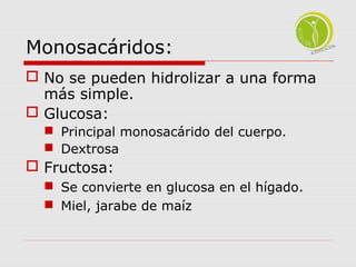 Monosacáridos: 
 No se pueden hidrolizar a una forma 
más simple. 
 Glucosa: 
 Principal monosacárido del cuerpo. 
 Dextrosa 
 Fructosa: 
 Se convierte en glucosa en el hígado. 
 Miel, jarabe de maíz 
 