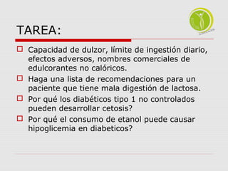 TAREA: 
 Capacidad de dulzor, límite de ingestión diario, 
efectos adversos, nombres comerciales de 
edulcorantes no calóricos. 
 Haga una lista de recomendaciones para un 
paciente que tiene mala digestión de lactosa. 
 Por qué los diabéticos tipo 1 no controlados 
pueden desarrollar cetosis? 
 Por qué el consumo de etanol puede causar 
hipoglicemia en diabeticos? 
 