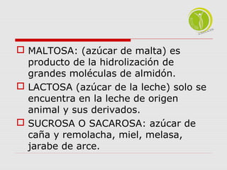  MALTOSA: (azúcar de malta) es 
producto de la hidrolización de 
grandes moléculas de almidón. 
 LACTOSA (azúcar de la leche) solo se 
encuentra en la leche de origen 
animal y sus derivados. 
 SUCROSA O SACAROSA: azúcar de 
caña y remolacha, miel, melasa, 
jarabe de arce. 
 