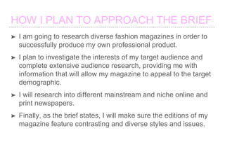 ➤ I am going to research diverse fashion magazines in order to
successfully produce my own professional product.
➤ I plan to investigate the interests of my target audience and
complete extensive audience research, providing me with
information that will allow my magazine to appeal to the target
demographic.
➤ I will research into different mainstream and niche online and
print newspapers.
➤ Finally, as the brief states, I will make sure the editions of my
magazine feature contrasting and diverse styles and issues.
 
