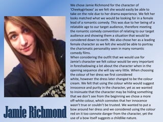 We chose Jamie Richmond for the character of
‘Cheekygirlxoxo’ as we felt she would easily be able to
take on the role due to her drama experience. We felt her
looks matched what we would be looking for in a female
lead of a romantic comedy. This was due to her being of a
relatable age to our target audience, therefore meeting
the romantic comedy convention of relating to our target
audience and showing them a situation that would be
considered down to earth. We also chose her as a leading
female character as we felt she would be able to portray
the charismatic personality seen in many romantic
comedy films.
When considering the outfit that we would use for
Jamie’s character we felt colour would be very important
in foreshadowing a lot about the character when in the
opening sequence she will say very little. When choosing
the colour of her dress we first considered
white, however the dress later changed to be the colour
cream. We felt that using the colour white would suggest
innocence and purity in the character, yet as we wanted
to insinuate that the character may be hiding something
that we don’t see from the beginning we chose a more
off-white colour, which connotes that her innocence
wasn’t true or couldn’t be trusted. We wanted to put a
bow around her dress and we considered using the colour
red on it too connote danger from the character, yet the
use of a bow itself suggests a childlike nature.

 