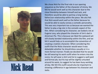 We chose Nick for the final role in our opening
sequence as the father of the character of Jimmy. We
felt he would work well as this character due to the
close friendship between himself and Jack, and
therefore would be able to portray a long-lasting
father/son relationship within the piece. We also felt
that Nick would work well as the father because he
would be able to easily convey a comedic personality.
This was very important too us because we wanted the
father to play a big role in the comedic aspect of the
film. When considering his character, we looked a lot at
Eugene Levy, who played the character of Jim’s dad in
American Pie. This is because we liked the awkward yet
still closely bonded relationship within the film, and we
felt it would help us to accomplish the convention of
creating a realistic character. When considering the
outfit that the Nicks character would wear it was
debatable whether he should dress casually or in a
more formal manner. Finally we decided that he would
be still wearing his work outfit when he enters into the
scene, he will wear a shirt and tie to suggest a well paid
and formal job, but his top will be slightly untucked
around his waist, to suggest he has been busy working
all day. We felt this outfit would also be important to
showing a difference in age between his character and
Jacks.

 