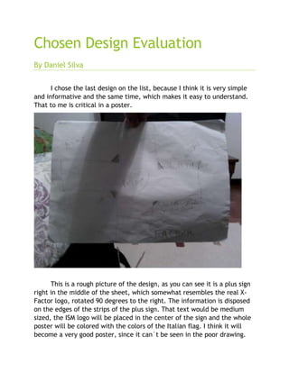 Chosen Design Evaluation
By Daniel Silva
I chose the last design on the list, because I think it is very simple
and informative and the same time, which makes it easy to understand.
That to me is critical in a poster.
This is a rough picture of the design, as you can see it is a plus sign
right in the middle of the sheet, which somewhat resembles the real X-
Factor logo, rotated 90 degrees to the right. The information is disposed
on the edges of the strips of the plus sign. That text would be medium
sized, the ISM logo will be placed in the center of the sign and the whole
poster will be colored with the colors of the Italian flag. I think it will
become a very good poster, since it can`t be seen in the poor drawing.
 