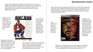 Background- the
background used
on this issue is
plain so therefore
you can use a dark
and bold subtitle
and text to show
what is in the
issue.
Style- The fashion choice for this contents page
catches my eye, as the artist is wearing an
unusual orange jacket which grabs your
attention and draws you to it, also the use of
the jewellery will appeal to the buyer.
Typography- I like how the
typography for contents is laid
out as it is unusual but is bold
and clear. However it is quite
large so it takes up a lot of
room on the page which could
be used for images etc.
Colour scheme-
I like the edition
of colour from
the orange
jacket to the
text under the
masthead which
could show a
link to who the
magazines main
article is about.
Layout- I like the layout of the page also, as the text is all on one side and
together. Also the difference in text from the title of each section of text gives
a contrast to the font, as a different font is used for the ‘contents’ title
compared to the text used for the sub-titles and then the text used for
different page numbers.
Colour
scheme-I like
the colour
scheme of
this contents
page as it is
quite bold
and simple.
Layout- I like the layout of the page, also as the text is all on one side and put together this
makes it easier for the reader to find which section they wish to read or go back to. I also
like how the subtitle of each section is in bold as that is what the readers wish to know.
Also I like that the main image takes up the page as it means that a focus of this issue of
magazine is that person or group.
Background- The background on this contents page is a image of the
artist which could mean that the main article of this issue is about
him or something which he is involved in (music/video etc.).
Typography- The
typography used in
this contents is bold
and clear. Different
sized text has been
used to show that
the subtitles of each
article are the only
thing you need to
read from a far and
your attention will
be drawn in
immediately.
 