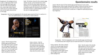 Background- the background use
in this is a light grey shade on the
left hand page which goes well
with the outfit of that celebrity,
also using a light shade of grey
means you can use dark coloured
text and also light coloured text
on the page.
Style- The fashion choice for this contents page
catches my eye, as the character has a plain
white t-shirt but the black jacket draws your
attention as it is a big bold colour. Also the use
of jewellery grabs the attention of the reader or
the buyer as there is a dark background with
the use of a bright gold watch.
Typography- I like how the typography for the double page spread and how it is used as it is
clear and sophisticated as it is directed to an adult audience.
Colour scheme- I like the
colour scheme as the use of
the celebrity wearing a gold
watch links to the subheading
and the text as gold has been
used there which could also
show who the article is about.
Layout- I like the layout of this
double page spread because
the image of the artist is spread
over two pages which gives it a
unique look. Also I like how the
text is set out on the right hand
page as it is clear and it also
splits off different articles etc.
Style- I like the style of this double
page spread as it has an unusual
shirt worn by the artist which
actually draws the attention of the
reader as its bold but also bright
which stands out on a plain
background.
Colour scheme- The colour scheme
used for this double page spread is
good because the summer theme
which is trying to be shown is
incorporated on both pages by the
use of bright colours with a plain
white background.
Layout-I like the layout of this double page spread because it uses a plain
background but using a bright coloured shirt makes it stand out and your focus is
then the shirt not the background. Also with this basic layout it gives quite a
sophisticated look which you don't usually see in magazines especially grime/hip
hop magazines.
Typography- I like the typography used in this double page spread because
it is cleared also with using this you can add more text as it is easy to read.
 