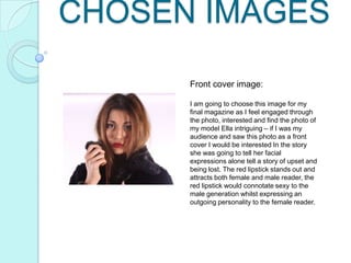 CHOSEN IMAGES
Front cover image:
I am going to choose this image for my
final magazine as I feel engaged through
the photo, interested and find the photo of
my model Ella intriguing – if I was my
audience and saw this photo as a front
cover I would be interested In the story
she was going to tell her facial
expressions alone tell a story of upset and
being lost. The red lipstick stands out and
attracts both female and male reader, the
red lipstick would connotate sexy to the
male generation whilst expressing an
outgoing personality to the female reader.

 