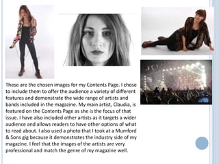 These are the chosen images for my Contents Page. I chose
to include them to offer the audience a variety of different
features and demonstrate the wide range of artists and
bands included in the magazine. My main artist, Claudia, is
featured on the Contents Page as she is the focus of that
issue. I have also included other artists as it targets a wider
audience and allows readers to have other options of what
to read about. I also used a photo that I took at a Mumford
& Sons gig because it demonstrates the industry side of my
magazine. I feel that the images of the artists are very
professional and match the genre of my magazine well.

 