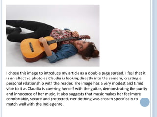 I chose this image to introduce my article as a double page spread. I feel that it
is an effective photo as Claudia is looking directly into the camera, creating a
personal relationship with the reader. The image has a very modest and timid
vibe to it as Claudia is covering herself with the guitar, demonstrating the purity
and innocence of her music. It also suggests that music makes her feel more
comfortable, secure and protected. Her clothing was chosen specifically to
match well with the Indie genre.

 