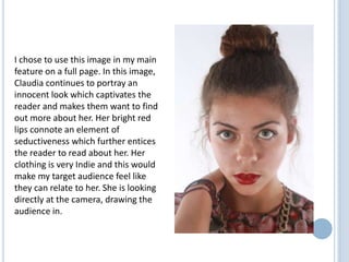 I chose to use this image in my main
feature on a full page. In this image,
Claudia continues to portray an
innocent look which captivates the
reader and makes them want to find
out more about her. Her bright red
lips connote an element of
seductiveness which further entices
the reader to read about her. Her
clothing is very Indie and this would
make my target audience feel like
they can relate to her. She is looking
directly at the camera, drawing the
audience in.

 