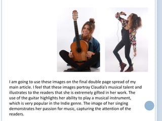 I am going to use these images on the final double page spread of my
main article. I feel that these images portray Claudia’s musical talent and
illustrates to the readers that she is extremely gifted in her work. The
use of the guitar highlights her ability to play a musical instrument,
which is very popular in the Indie genre. The image of her singing
demonstrates her passion for music, capturing the attention of the
readers.

 