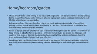 Home/bedroom/garden
• I have already done some filming in my house of Georgia and I will do for when I do the lip syncing
to the song, I think having some filming in a home is great as it comes across as more natural and
life like, which I want my song to be.
• Following on from this, one of my first clips in my music video are going to be of something
putting a record on the record player and playing it, I am very confident I want to have that and
will most likely film that clip this weekend.
• I want to do lots and lots of different clips so the more filming I include the better, so I will need to
keep filming in lots of different places so I will most likely include my garden for close ups and
depth of field shots of Georgia. Gardens also have great lighting and some shadows from the
trees so I am confident that can look very effective.
• I am happy with the filming I have already done in my room of Georgia and I will need to include
that in my music video as I plan on having lots and lots of clips to have montages and time lapses
too.
 