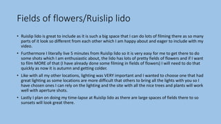 Fields of flowers/Ruislip lido
• Ruislip lido is great to include as it is such a big space that I can do lots of filming there as so many
parts of it look so different from each other which I am happy about and eager to include with my
video.
• Furthermore I literally live 5 minutes from Ruislip lido so it is very easy for me to get there to do
some shots which I am enthusiastic about, the lido has lots of pretty fields of flowers and if I want
to film MORE of that (I have already done some filming in fields of flowers) I will need to do that
quickly as now it is autumn and getting colder.
• Like with all my other locations, lighting was VERY important and I wanted to choose one that had
great lighting as some locations are more difficult that others to bring all the lights with you so I
have chosen ones I can rely on the lighting and the site with all the nice trees and plants will work
well with aperture shots.
• Lastly I plan on doing my time-lapse at Ruislip lido as there are large spaces of fields there to so
sunsets will look great there.
 