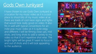 Gods Own Junkyard
I have chosen to use Gods Own Junkyard as
a location for my music video as it is a cool
place to shoot bits of my music video at as
there are loads of cool neon signs and lights
that would look really good on video. It also
fits in well with typical conventions for an
indie pop music video as it is quite edgy
and different. I will be filming close ups, mid
shots, and long shots to add a variety to my
video so that it isn’t repetitive shot wise. The
bright lights will be great if I want to focus in
and out of shots and it will look appealing
to the audience.
 