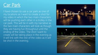 Car Park
I have chosen to use a car park as one of
my locations as I want to create a shot for
my video in which the two main characters
will be pushing each other in a trolley in the
car park. This will tie in with my narrative as
the two main characters will look as though
they are having fun throughout until the
ending of the video. The shot I want to
create will be taking place in the evening as
it will link with the rest of the video as it will
be shot in the evening.
 