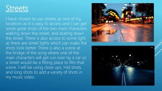 Streets
I have chosen to use streets as one of my
locations as it is easy to access and I can get
some great shots of the two main characters
walking down the street, and skating down
the street. There is also access to some light
as there are street lights which can make the
shots look better. There is also a scene at
the bridge of the song where one of the
main characters will get run over by a car so
a street would be a fitting place to film that
scene. I will be using close ups, mid shots,
and long shots to add a variety of shots in
my music video.
 