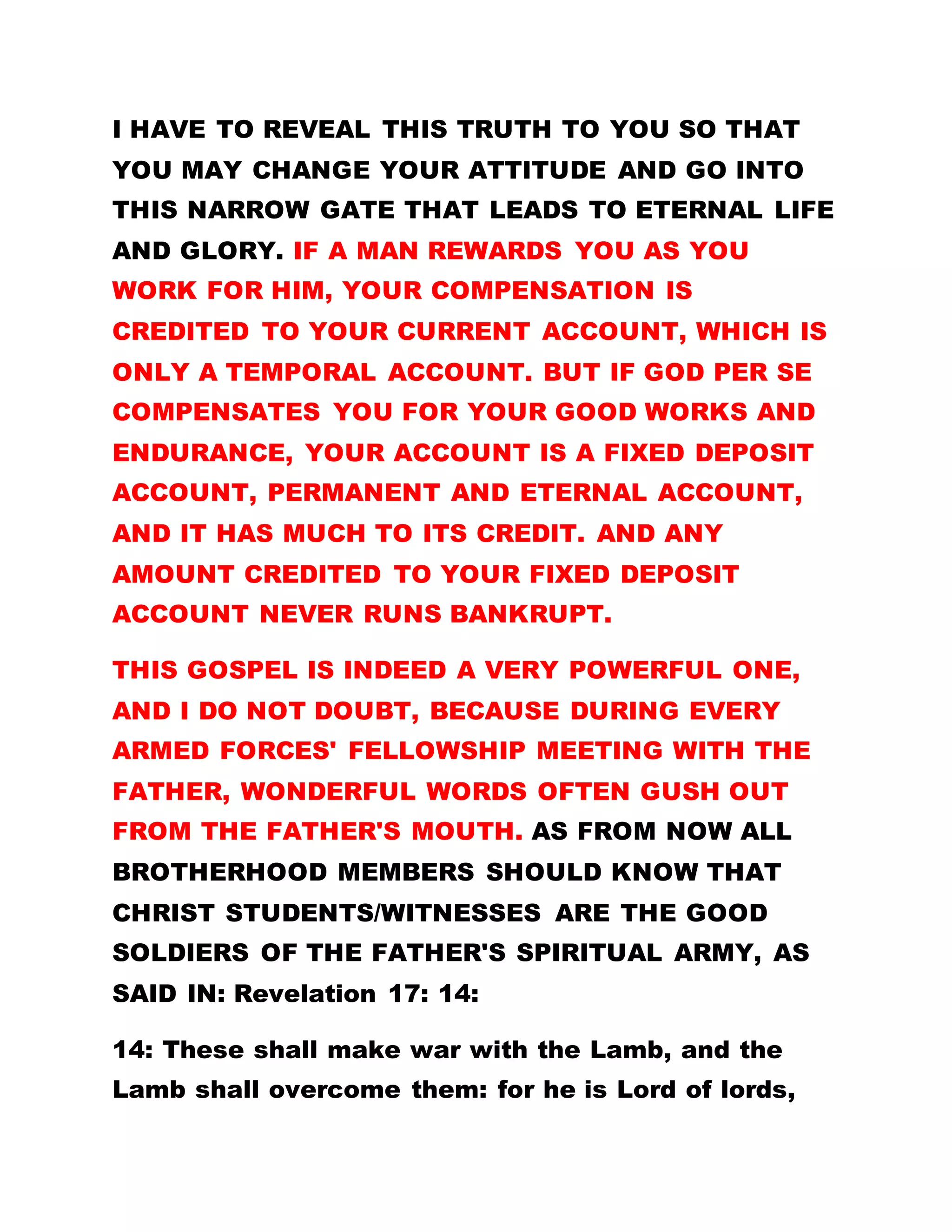 what does Olumba use to extinguish such fire?
BEFORE THIS PERIOD, WHEN THE CHRIST'S
STUDENTS AND WITNESSES PROCLAIMED THE
FATHER AS THE SOLE SPIRITUAL HEAD, THE
ENTIRE BROTHERHOOD OF THE CROSS AND STAR
WAS SORROWFUL, AND NONE DID SUPPORT THE
IDEA.
People even vowed not to worship man at the
expense of the real Jesus Christ. Some members
even maintained that for the Christs' students/
witnesses to indulge in such an act, they could best
be addressed as rebels. But today what is the case?
HAVE ALL TONGUES NOT RESPECTIVELY SUNG HIS
PRAISE, AND HAVE ALL KNEES AND HEADS NOT
BOWED FOR HIS RULERSHIP ALONE? That is the
reason I have made them teachers for all members
of this kingdom. Matt 5:10
10: Blessed are they which are persecuted for
righteousness' sake: for theirs is the kingdom of
heaven.
THE MORE YOU WORK FOR HIM THE MORE HE
WORKS FOR YOU. IF ALL OF YOU GATHERED HERE
HAD SURRENDERED IN TOTALITY TO HIM, YOU
 