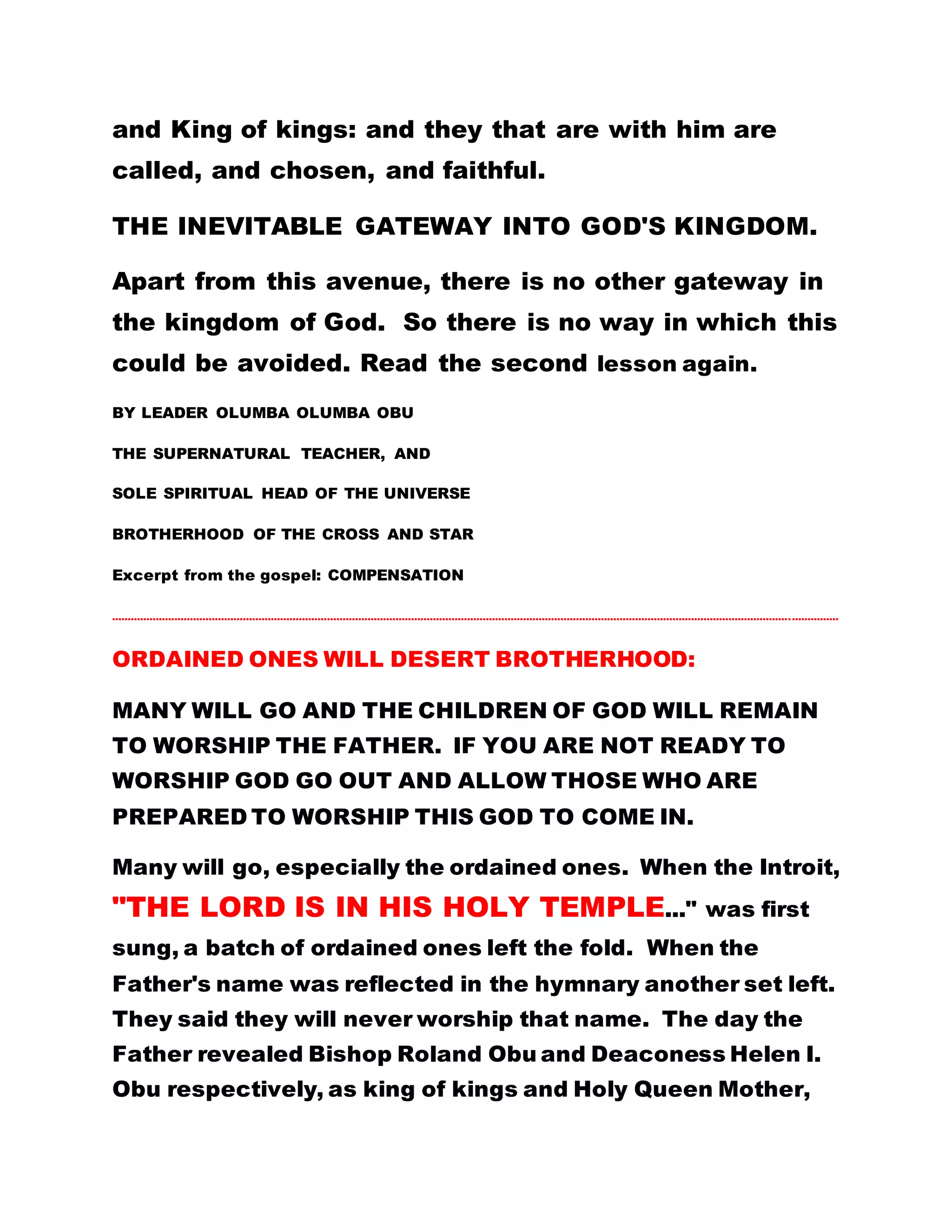 WOULD HAVE BEEN EXALTED THE MORE. BUT
SINCE YOU HAVE CHOSEN TO BE SLACK IN YOUR
SERVICES TO GOD BECAUSE OF THE
SHORTCOMINGS AND INSULTS INVOLVED, GOD
ALSO TURNS HIS EYES OFF YOU AND YOU CANNOT
SEE THE LIGHT OF DAY. AN ADAGE HAS IT THAT AN
AXE CANNOT BE PUT TO REST IF THE TREE HAS
NOT FALLEN DOWN. IT IS THE END THAT ALWAYS
JUSTIFIES THE MEANS. This is the motto for the
Christ Students/Witnesses. BE SERIOUS AND
RELENTLESS IN SERVING HIM FOR YOU SHALL
RECEIVE THE REWARD FOR THAT.
I HAVE TO REVEAL THIS TRUTH TO YOU SO THAT
YOU MAY CHANGE YOUR ATTITUDE AND GO INTO
THIS NARROW GATE THAT LEADS TO ETERNAL LIFE
AND GLORY. IF A MAN REWARDS YOU AS YOU
WORK FOR HIM, YOUR COMPENSATION IS
CREDITED TO YOUR CURRENT ACCOUNT, WHICH IS
ONLY A TEMPORAL ACCOUNT. BUT IF GOD PER SE
COMPENSATES YOU FOR YOUR GOOD WORKS AND
ENDURANCE, YOUR ACCOUNT IS A FIXED DEPOSIT
ACCOUNT, PERMANENT AND ETERNAL ACCOUNT,
AND IT HAS MUCH TO ITS CREDIT. AND ANY
 