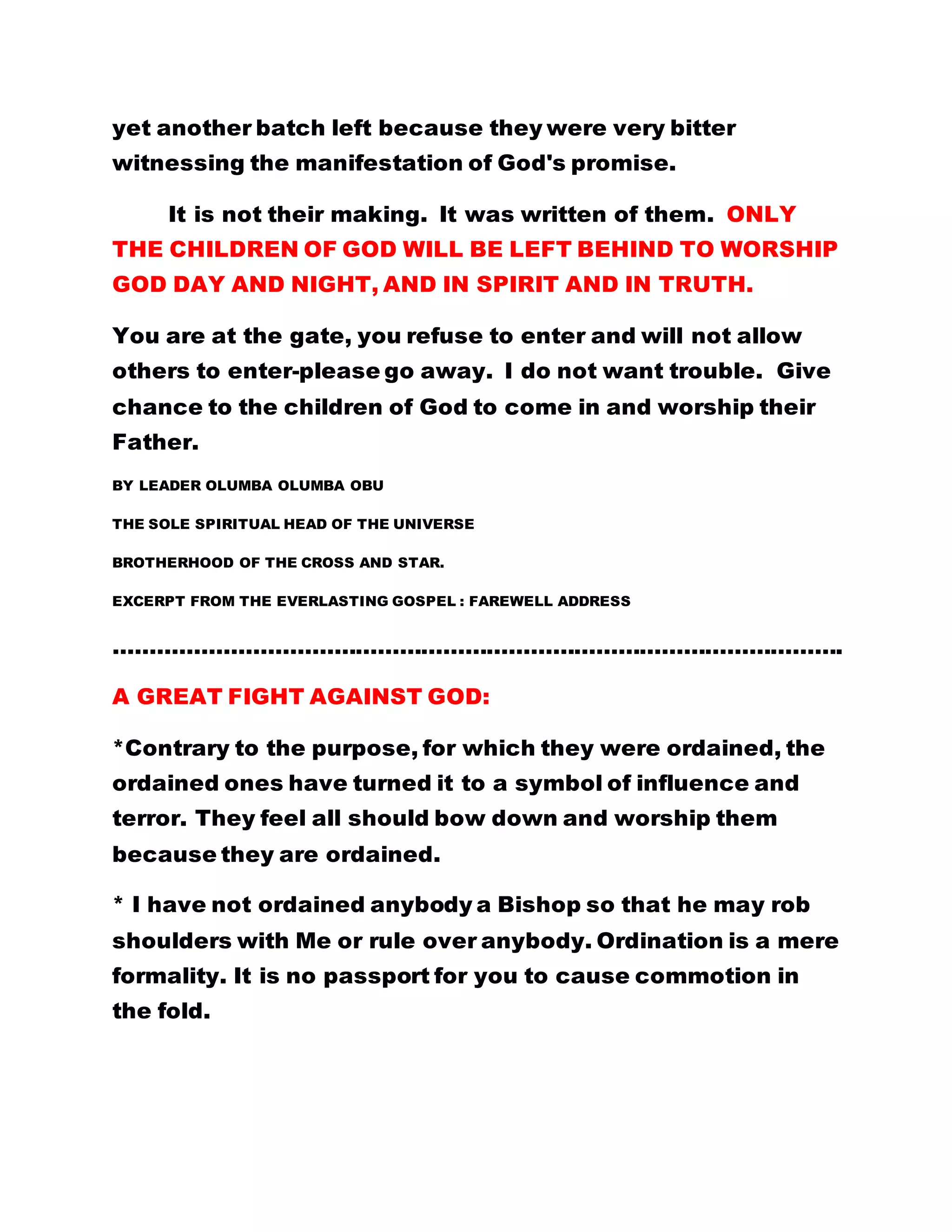 AMOUNT CREDITED TO YOUR FIXED DEPOSIT
ACCOUNT NEVER RUNS BANKRUPT.
THIS GOSPEL IS INDEED A VERY POWERFUL ONE,
AND I DO NOT DOUBT, BECAUSE DURING EVERY
ARMED FORCES' FELLOWSHIP MEETING WITH THE
FATHER, WONDERFUL WORDS OFTEN GUSH OUT
FROM THE FATHER'S MOUTH. AS FROM NOW ALL
BROTHERHOOD MEMBERS SHOULD KNOW THAT
CHRIST STUDENTS/WITNESSES ARE THE GOOD
SOLDIERS OF THE FATHER'S SPIRITUAL ARMY, AS
SAID IN: Revelation 17: 14:
14: These shall make war with the Lamb, and the
Lamb shall overcome them: for he is Lord of lords,
and King of kings: and they that are with him are
called, and chosen, and faithful.
THE INEVITABLE GATEWAY INTO GOD'S KINGDOM.
Apart from this avenue, there is no other gateway in
the kingdom of God. So there is no way in which this
could be avoided. Read the second lesson again.
BY LEADER OLUMBA OLUMBA OBU
THE SUPERNATURAL TEACHER, AND
SOLE SPIRITUAL HEAD OF THE UNIVERSE
BROTHERHOOD OF THE CROSS AND STAR
 