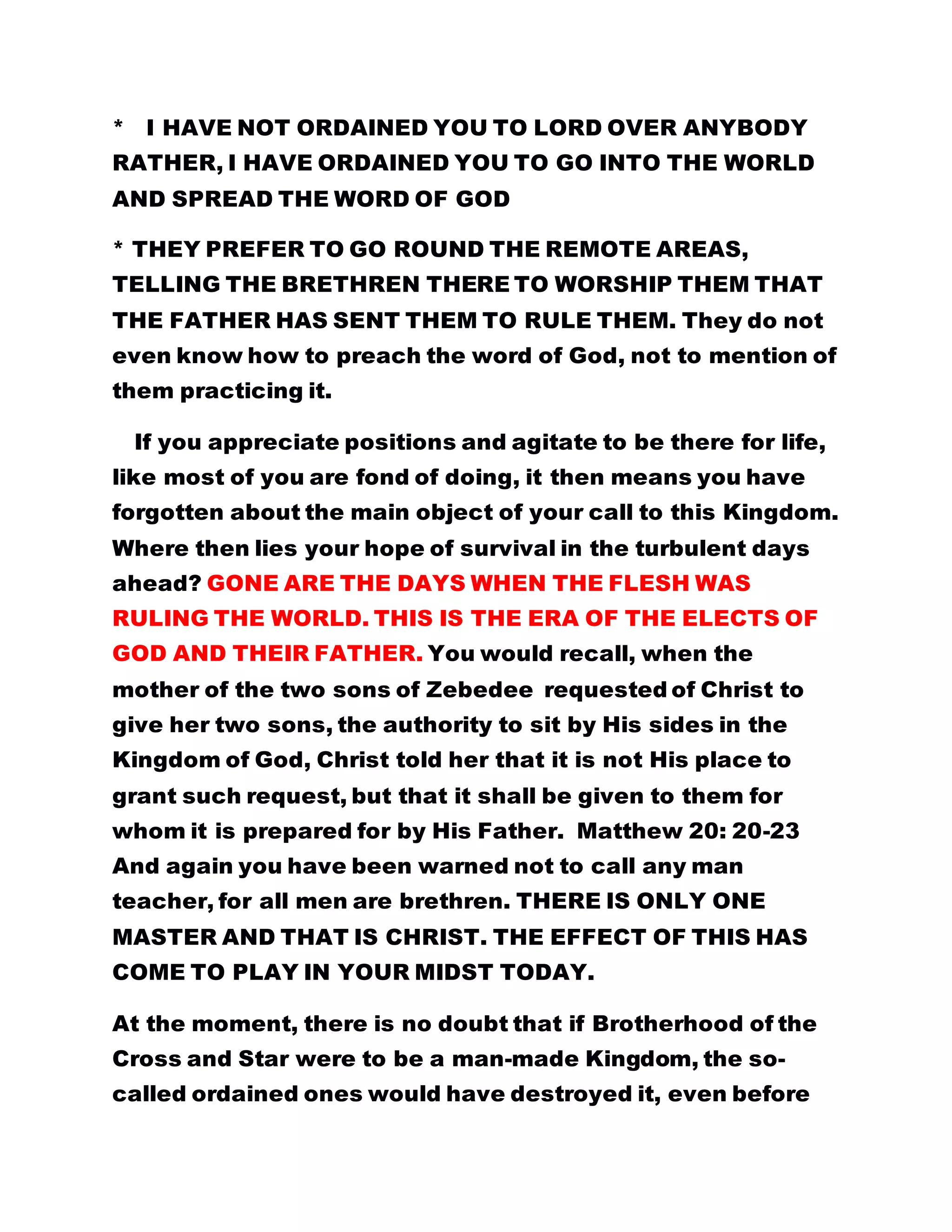 Excerpt from the gospel: COMPENSATION
………………………………………………………………………………………………………………………………………………………………………………………………..……………
ORDAINED ONES WILL DESERT BROTHERHOOD:
MANY WILL GO AND THE CHILDREN OF GOD WILL REMAIN
TO WORSHIP THE FATHER. IF YOU ARE NOT READY TO
WORSHIP GOD GO OUT AND ALLOW THOSE WHO ARE
PREPARED TO WORSHIP THIS GOD TO COME IN.
Many will go, especially the ordained ones. When the Introit,
"THE LORD IS IN HIS HOLY TEMPLE..." was first
sung, a batch of ordained ones left the fold. When the
Father's name was reflected in the hymnary another set left.
They said they will never worship that name. The day the
Father revealed Bishop Roland Obu and Deaconess Helen I.
Obu respectively, as king of kings and Holy Queen Mother,
yet another batch left because they were very bitter
witnessing the manifestation of God's promise.
It is not their making. It was written of them. ONLY
THE CHILDREN OF GOD WILL BE LEFT BEHIND TO WORSHIP
GOD DAY AND NIGHT, AND IN SPIRIT AND IN TRUTH.
You are at the gate, you refuse to enter and will not allow
others to enter-please go away. I do not want trouble. Give
chance to the children of God to come in and worship their
Father.
BY LEADER OLUMBA OLUMBA OBU
THE SOLE SPIRITUAL HEAD OF THE UNIVERSE
BROTHERHOOD OF THE CROSS AND STAR.
 