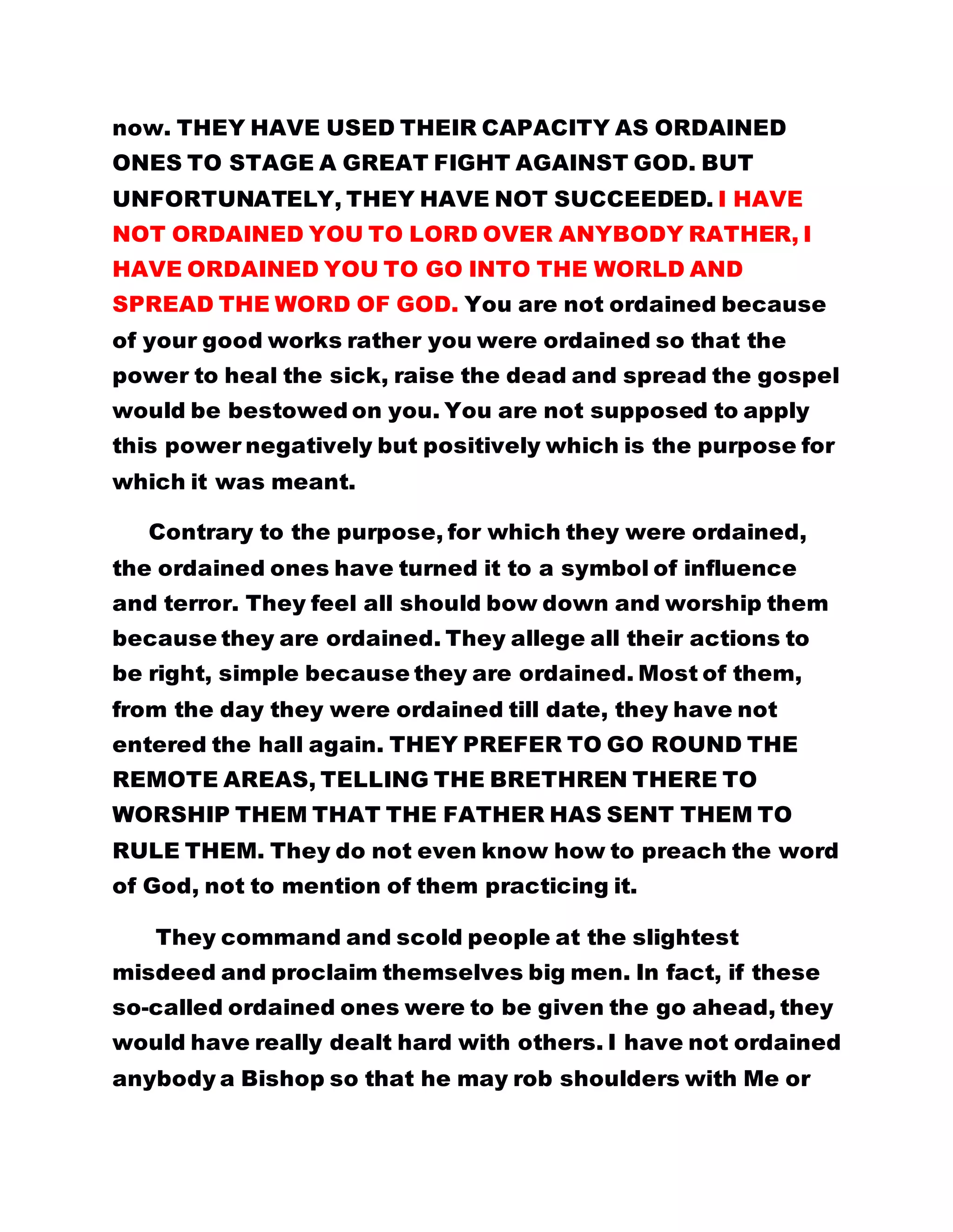 EXCERPT FROM THE EVERLASTING GOSPEL : FAREWELL ADDRESS
……………………………………………………………………………………….
A GREAT FIGHT AGAINST GOD:
*Contrary to the purpose, for which they were ordained, the
ordained ones have turned it to a symbol of influence and
terror. They feel all should bow down and worship them
because they are ordained.
* I have not ordained anybody a Bishop so that he may rob
shoulders with Me or rule over anybody. Ordination is a mere
formality. It is no passport for you to cause commotion in
the fold.
* I HAVE NOT ORDAINED YOU TO LORD OVER ANYBODY
RATHER, I HAVE ORDAINED YOU TO GO INTO THE WORLD
AND SPREAD THE WORD OF GOD
* THEY PREFER TO GO ROUND THE REMOTE AREAS,
TELLING THE BRETHREN THERE TO WORSHIP THEM THAT
THE FATHER HAS SENT THEM TO RULE THEM. They do not
even know how to preach the word of God, not to mention of
them practicing it.
If you appreciate positions and agitate to be there for life,
like most of you are fond of doing, it then means you have
forgotten about the main object of your call to this Kingdom.
Where then lies your hope of survival in the turbulent days
ahead? GONE ARE THE DAYS WHEN THE FLESH WAS
RULING THE WORLD. THIS IS THE ERA OF THE ELECTS OF
 