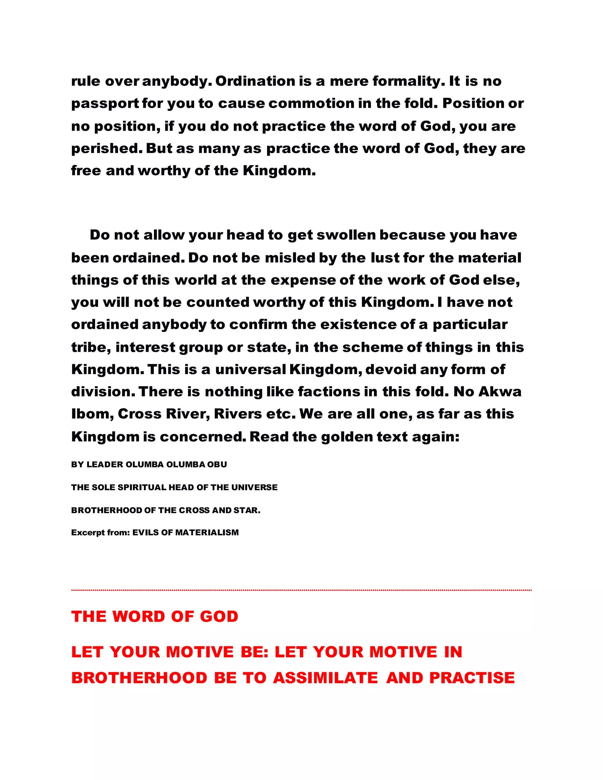GOD AND THEIR FATHER. You would recall, when the
mother of the two sons of Zebedee requested of Christ to
give her two sons, the authority to sit by His sides in the
Kingdom of God, Christ told her that it is not His place to
grant such request, but that it shall be given to them for
whom it is prepared for by His Father. Matthew 20: 20-23
And again you have been warned not to call any man
teacher, for all men are brethren. THERE IS ONLY ONE
MASTER AND THAT IS CHRIST. THE EFFECT OF THIS HAS
COME TO PLAY IN YOUR MIDST TODAY.
At the moment, there is no doubt that if Brotherhood of the
Cross and Star were to be a man-made Kingdom, the so-
called ordained ones would have destroyed it, even before
now. THEY HAVE USED THEIR CAPACITY AS ORDAINED
ONES TO STAGE A GREAT FIGHT AGAINST GOD. BUT
UNFORTUNATELY, THEY HAVE NOT SUCCEEDED. I HAVE
NOT ORDAINED YOU TO LORD OVER ANYBODY RATHER, I
HAVE ORDAINED YOU TO GO INTO THE WORLD AND
SPREAD THE WORD OF GOD. You are not ordained
because of your good works rather you were
ordained so that the power to heal the sick, raise the
dead and spread the gospel would be bestowed on
you. You are not supposed to apply this power
negatively but positively which is the purpose for
which it was meant.
 
