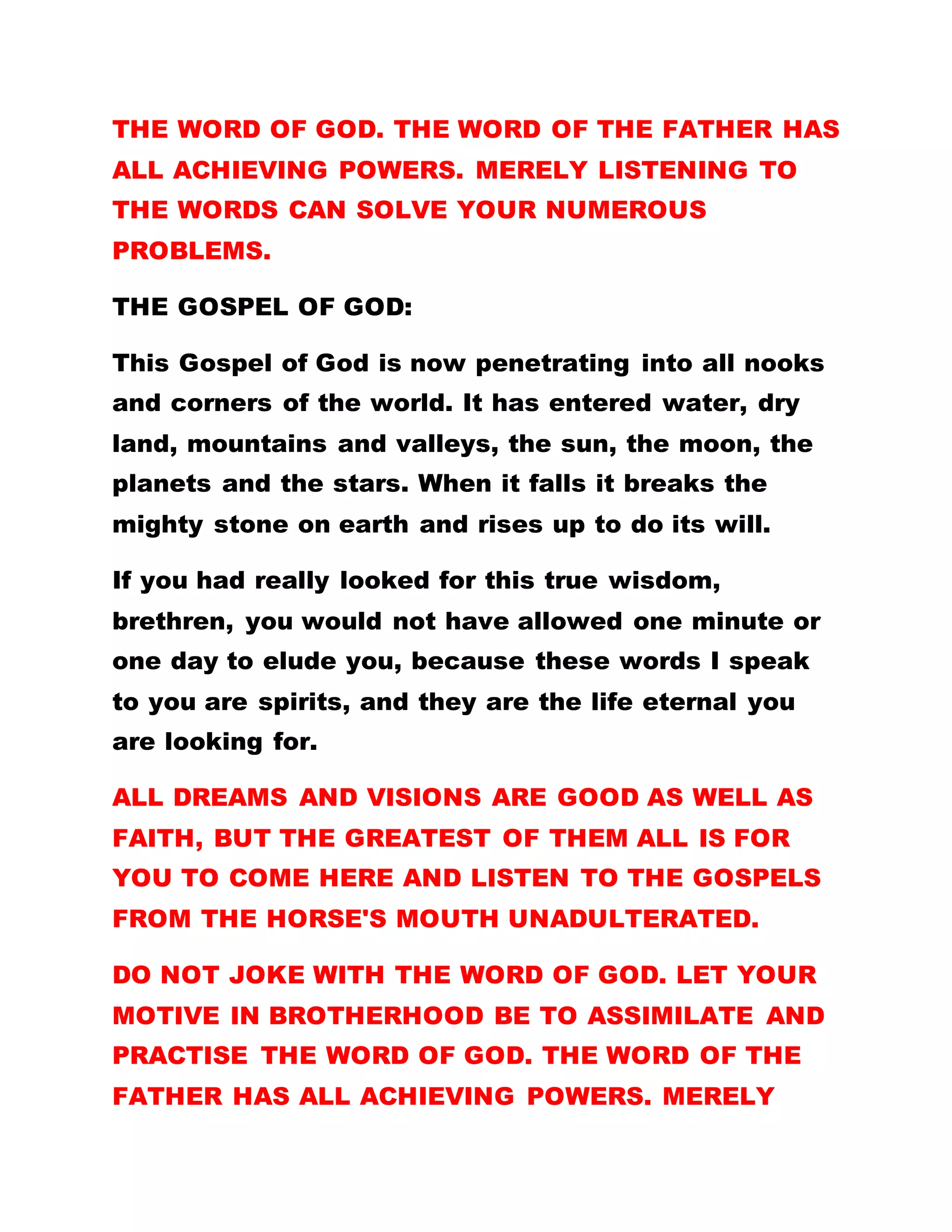Contrary to the purpose, for which they were
ordained, the ordained ones have turned it to a
symbol of influence and terror. They feel all should
bow down and worship them because they are
ordained. They allege all their actions to be right,
simple because they are ordained. Most of them,
from the day they were ordained till date, they have
not entered the hall again. THEY PREFER TO GO ROUND
THE REMOTE AREAS, TELLING THE BRETHREN THERE TO
WORSHIP THEM THAT THE FATHER HAS SENT THEM TO
RULE THEM. They do not even know how to preach
the word of God, not to mention of them practicing it.
They command and scold people at the slightest
misdeed and proclaim themselves BIG MEN. In fact,
if these so-called ordained ones were to be given the
go ahead, they would have really dealt hard with
others. I HAVE NOT ORDAINED ANYBODY A BISHOP
SO THAT HE MAY ROB SHOULDERS WITH ME OR
RULE OVER ANYBODY. ORDINATION IS A MERE
FORMALITY. IT IS NO PASSPORT FOR YOU TO
CAUSE COMMOTION IN THE FOLD. POSITION OR NO
POSITION, IF YOU DO NOT PRACTICE THE WORD OF
GOD, YOU ARE PERISHED. BUT AS MANY AS
 