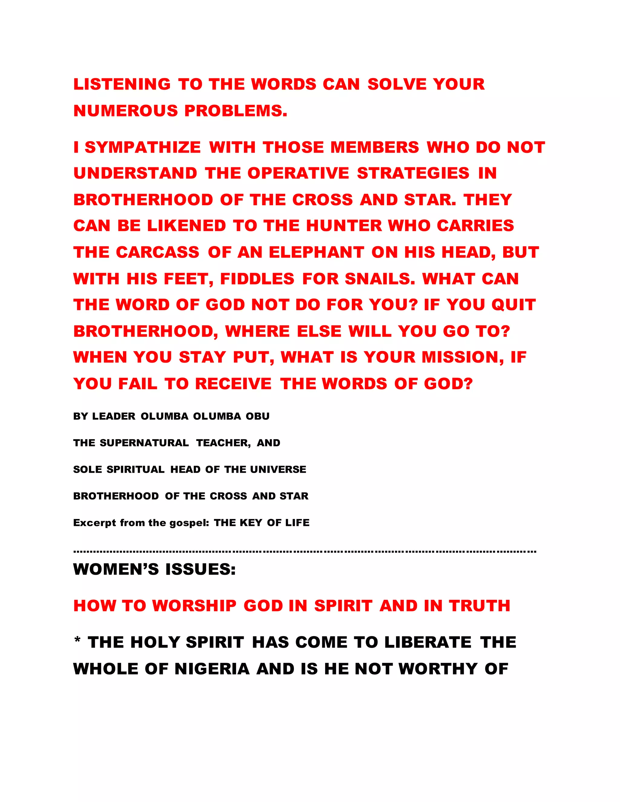PRACTICE THE WORD OF GOD, THEY ARE FREE AND
WORTHY OF THE KINGDOM.
Do not allow your head to get swollen because you
have been ordained. Do not be misled by the lust for
the material things of this world at the expense of
the work of God else, you will not be counted worthy
of this Kingdom. I have not ordained anybody to
confirm the existence of a particular tribe, interest
group or state, in the scheme of things in this
Kingdom. This is a universal Kingdom, devoid any
form of division. There is nothing like factions in this
fold. No Akwa Ibom, Cross River, Rivers etc. We are
all one, as far as this Kingdom is concerned. Read
the golden text again:
BY LEADER OLUMBA OLUMBA OBU
THE SOLE SPIRITUAL HEAD OF THE UNIVERSE
BROTHERHOOD OF THE CROSS AND STAR.
Excerpt from: EVILS OF MATERIALISM
………………………………………………………………………………………………………………………………………………………………………………………………………………
THE WORD OF GOD
LET YOUR MOTIVE BE: LET YOUR MOTIVE IN
BROTHERHOOD BE TO ASSIMILATE AND PRACTISE
THE WORD OF GOD. THE WORD OF THE FATHER HAS
 