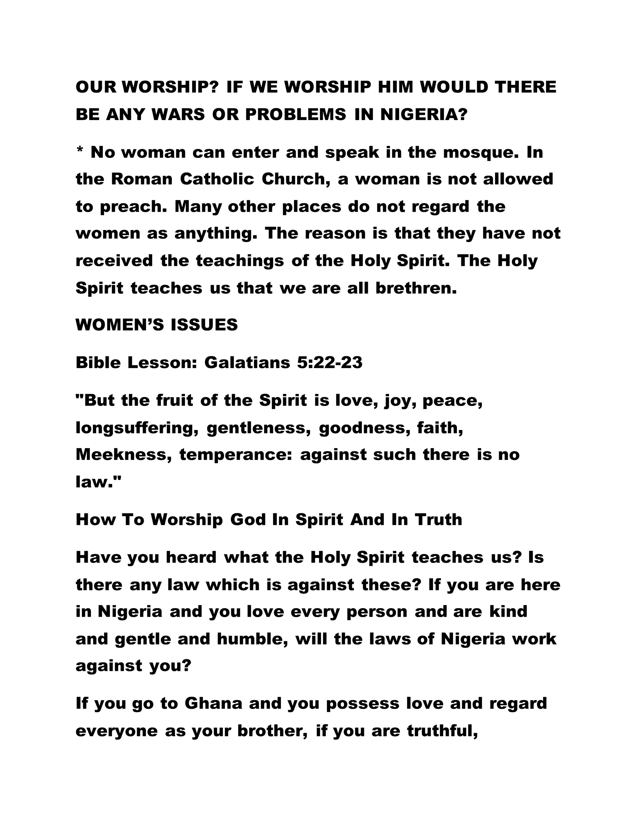 ALL ACHIEVING POWERS. MERELY LISTENING TO
THE WORDS CAN SOLVE YOUR NUMEROUS
PROBLEMS.
THE GOSPEL OF GOD:
This Gospel of God is now penetrating into all nooks
and corners of the world. It has entered water, dry
land, mountains and valleys, the sun, the moon, the
planets and the stars. When it falls it breaks the
mighty stone on earth and rises up to do its will.
If you had really looked for this true wisdom,
brethren, you would not have allowed one minute or
one day to elude you, because these words I speak
to you are spirits, and they are the life eternal you
are looking for.
ALL DREAMS AND VISIONS ARE GOOD AS WELL AS
FAITH, BUT THE GREATEST OF THEM ALL IS FOR
YOU TO COME HERE AND LISTEN TO THE GOSPELS
FROM THE HORSE'S MOUTH UNADULTERATED.
DO NOT JOKE WITH THE WORD OF GOD. LET YOUR
MOTIVE IN BROTHERHOOD BE TO ASSIMILATE AND
PRACTISE THE WORD OF GOD. THE WORD OF THE
FATHER HAS ALL ACHIEVING POWERS. MERELY
 