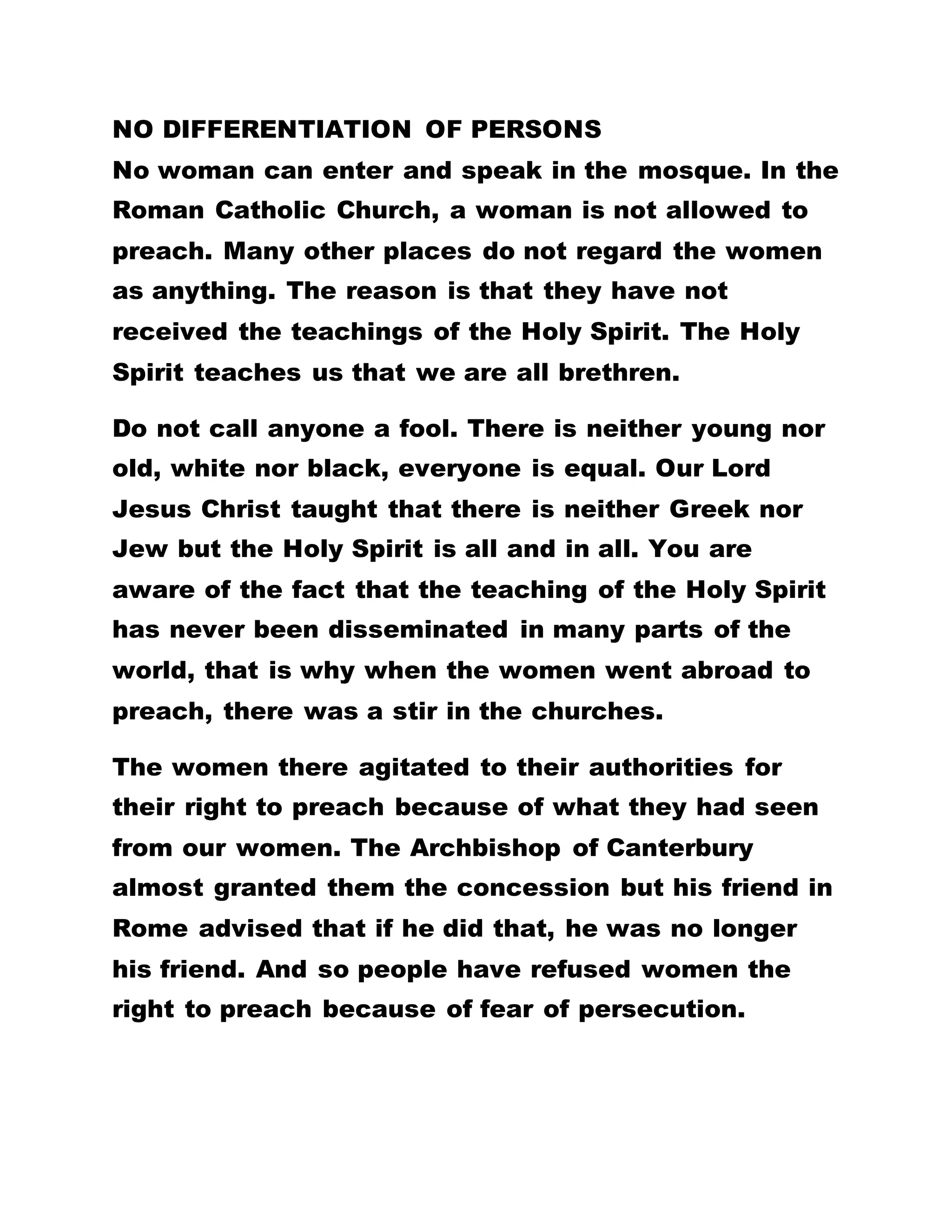 OUR WORSHIP? IF WE WORSHIP HIM WOULD THERE
BE ANY WARS OR PROBLEMS IN NIGERIA?
* No woman can enter and speak in the mosque. In
the Roman Catholic Church, a woman is not allowed
to preach. Many other places do not regard the
women as anything. The reason is that they have not
received the teachings of the Holy Spirit. The Holy
Spirit teaches us that we are all brethren.
WOMEN’S ISSUES
Bible Lesson: Galatians 5:22-23
"But the fruit of the Spirit is love, joy, peace,
longsuffering, gentleness, goodness, faith,
Meekness, temperance: against such there is no
law."
How To Worship God In Spirit And In Truth
Have you heard what the Holy Spirit teaches us? Is
there any law which is against these? If you are here
in Nigeria and you love every person and are kind
and gentle and humble, will the laws of Nigeria work
against you?
If you go to Ghana and you possess love and regard
everyone as your brother, if you are truthful,
 