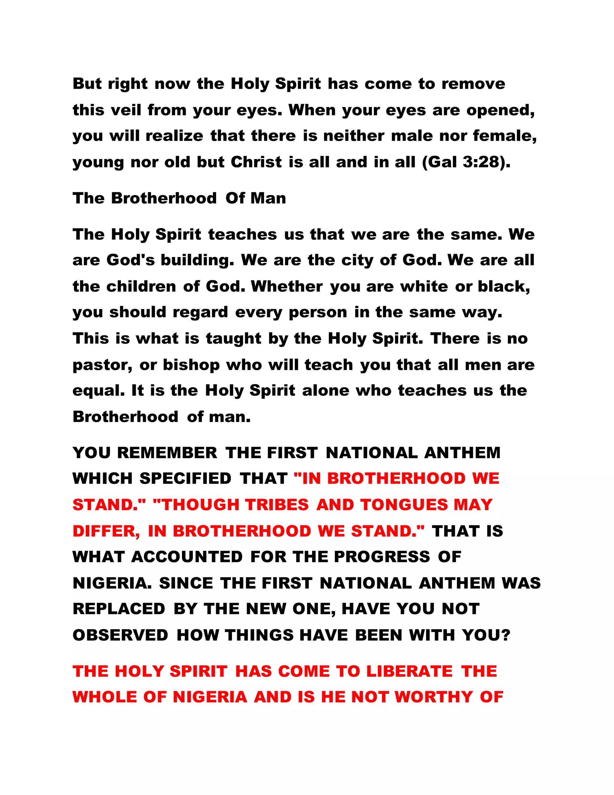 temperate, merciful and patient, will the laws of
Ghana oppose you? If you get to Rome and you
possess love and are truthful, if you are humble and
you do not fornicate, if you are patient and meek;
will the Romans condemn your way of life? That is
worshipping God in Spirit and in truth. Where else
can you find people sitting in fellowship like this?
Lawyers, doctors, professors and millionaires all of
them mingle with the poor and eat from the same
plate without any difficulty. That is the teaching of
the Holy Spirit and it is what I want to reveal to the
entire world that there is no division. This is taught
by the Holy Spirit. He teaches and practices it.
This is why our Lord Jesus Christ says that you
should call no one Teacher for He alone is the
Teacher and we are all brethren. (Matt 23:8) A
teacher is one who practices what he says. Can you
not notice the love He has? He healed us free of
charge. He teaches us free. He changes us free. He
feeds us free. He does everything without a fee. He
tolerates us in everything. He does not beat us nor
inflict us with evil. He teaches us to go and do
likewise.
 